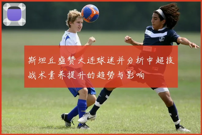斯坦丘盛赞大连球迷并分析中超技战术素养提升的趋势与影响