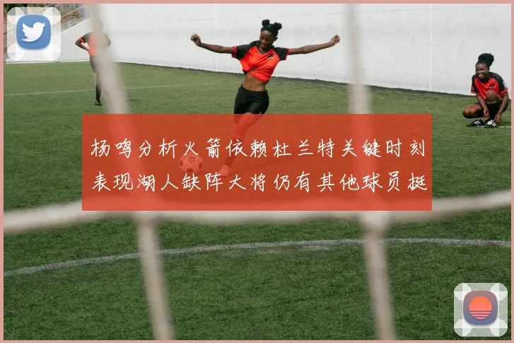 杨鸣分析火箭依赖杜兰特关键时刻表现湖人缺阵大将仍有其他球员挺身而出