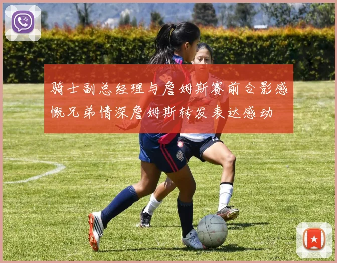 骑士副总经理与詹姆斯赛前合影感慨兄弟情深詹姆斯转发表达感动