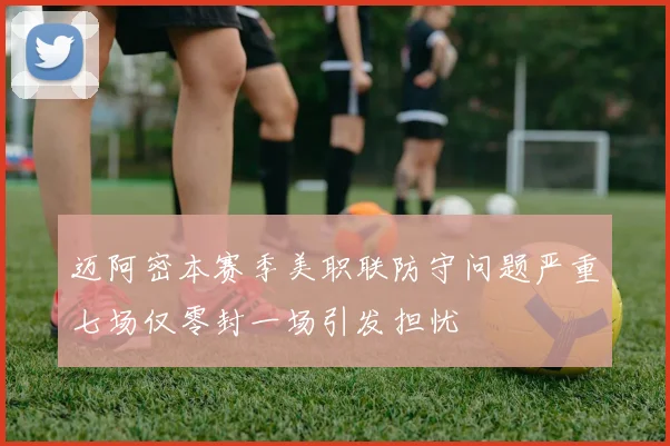 迈阿密本赛季美职联防守问题严重七场仅零封一场引发担忧