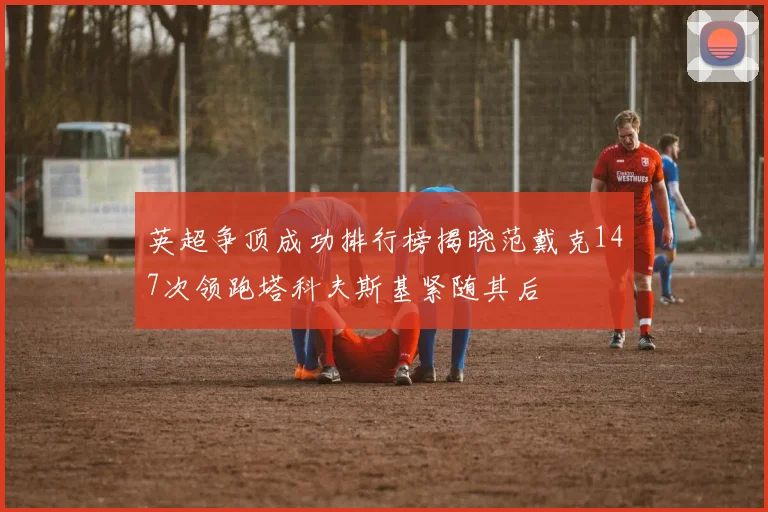 英超争顶成功排行榜揭晓范戴克147次领跑塔科夫斯基紧随其后