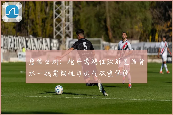 詹俊分析：枪手需稳住欧冠皇马背水一战需韧性与运气双重保障