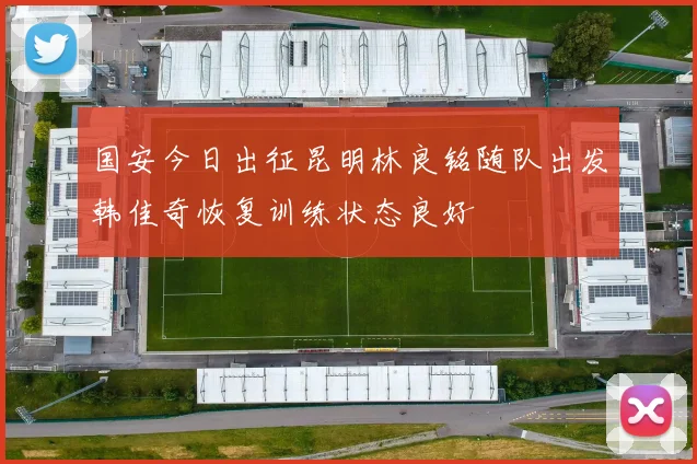 国安今日出征昆明林良铭随队出发韩佳奇恢复训练状态良好