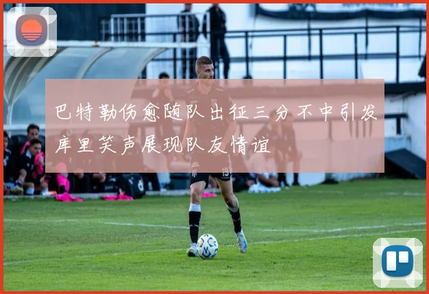 巴特勒伤愈随队出征三分不中引发库里笑声展现队友情谊